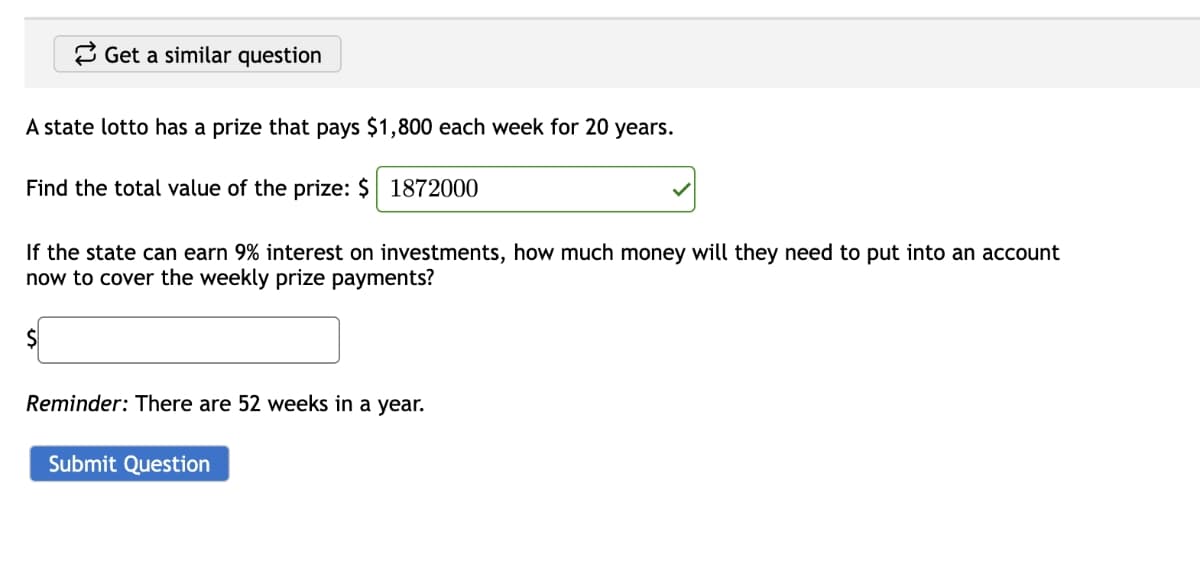 Get a similar question
A state lotto has a prize that pays $1,800 each week for 20 years.
Find the total value of the prize: $ 1872000
If the state can earn 9% interest on investments, how much money will they need to put into an account
now to cover the weekly prize payments?
$
Reminder: There are 52 weeks in a year.
Submit Question