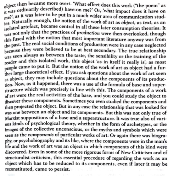 isolated artefact, became central in all these later consumption theories. It
ies. Naturally enough, the notion of the work of art as object, as text, as an
me?', as it was later to be put in a much wider area of communication stud-
object then became more overt. 'What effect does this work ("the poem" as
Objes ordinarily described) have on me?' Or, 'what impact does it have on
was not only that the practices of production were then overlooked, though
his fused with the notion that most important literature anyway was from
the past. The real social conditions of production were in any case neglected
because they were believed to be at best secondary. The true relationship
was seen always as between the taste, the sensibility or the training of the
eader and this isolated work, this object 'as in itself it really is', as most
people came to put it. But the notion of the work of art as object had a fur-
ther large theoretical effect. If you ask questions about the work of art seen
as object, they may include questions about the components of its produc-
tion. Now, as it happened, there was a use of the formula of base and super-
structure which was precisely in line with this. The components of a work
of art were the real activities of the base, and you could study the object to
discover these components. Sometimes you even studied the components and
then projected the object. But in any case the relationship that was looked for
was one between an object and its components. But this was not only true of
Marxist suppositions of a base and a superstructure. It was true also of vari-
ous kinds of psychological theory, whether in the form of archetypes, or the
images of the collective unconscious, or the myths and symbols which were
seen as the components of particular works of art. Or again there was biogra-
phy, or psychobiography and its like, where the components were in the man's
life and the work of art was an object in which components of this kind were
discovered. Even in some of the more rigorous forms of New Criticism and of
structuralist criticism, this essential procedure of regarding the work as an
object which has to be reduced to its components, even if later it may be
reconstituted, came to persist.
