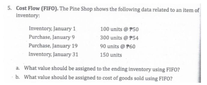 5. Cost Flow (FIFO). The Pine Shop shows the following data related to an item of
inventory:
Inventory, January 1
100 units @ P50
Purchase, January 9
300 units @ P54
Purchase, January 19
90 units @ P60
Inventory, January 31
150 units
a. What value should be assigned to the ending inventory using FIFC
b. What value should be assigned to cost of goods sold using FIFO?

