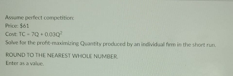 Assume perfect competition:
Price: $61
Cost: TC = 7Q+0.03Q²
Solve for the profit-maximizing Quantity produced by an individual firm in the short run.
ROUND TO THE NEAREST WHOLE NUMBER.
Enter as a value.