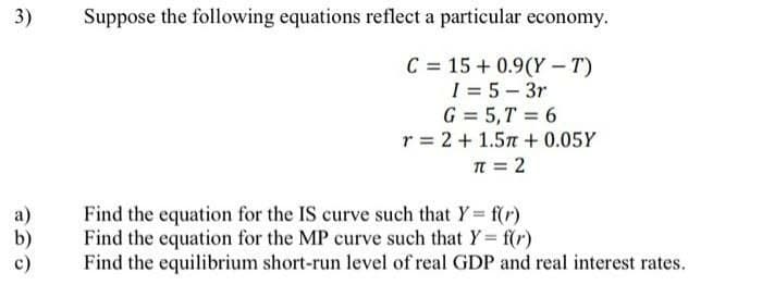 3)
Suppose the following equations reflect a particular economy.
C = 15 + 0.9(Y - T)
I = 5- 3r
G = 5,T = 6
r = 2 + 1.57 + 0.05Y
T = 2
а)
b)
с)
Find the equation for the IS curve such that Y f(r)
Find the equation for the MP curve such that Y= f(r)
Find the equilibrium short-run level of real GDP and real interest rates.
