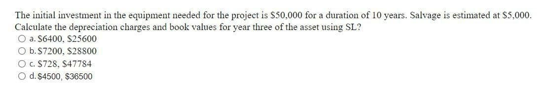 The initial investment in the equipment needed for the project is $50,000 for a duration of 10 years. Salvage is estimated at $5,000.
Calculate the depreciation charges and book values for year three of the asset using SL?
O a. $6400, $25600
O b. $7200, $28800
O c. $728, $47784
O d. $4500, $36500