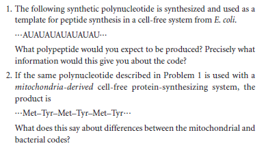 1. The following synthetic polynucleotide is synthesized and used as a
template for peptide synthesis in a cell-free system from E. coli.
..AUAUAUAUAUAUAU-…
What polypeptide would you expect to be produced? Precisely what
information would this give you about the code?
2. If the same polynucleotide described in Problem 1 is used with a
mitochondria-derived cell-free protein-synthesizing system, the
product is
.Met-Tyr-Met-Tyr-Met-Tyr-..
What does this say about differences between the mitochondrial and
bacterial codes?
