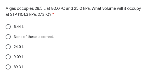 A gas occupies 28.5 L at 80.0 °C and 25.0 kPa. What volume will it occupy
at STP (101.3 kPa, 273 K)? *
5.44 L
None of these is correct.
O 24.0 L
O 9.09 L
89.3 L
