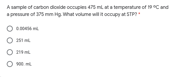 A sample of carbon dioxide occupies 475 mL at a temperature of 19 °C and
a pressure of 375 mm Hg. What volume will it occupy at STP? *
0.00456 mL
251 mL
219 mL
O 900. mL
