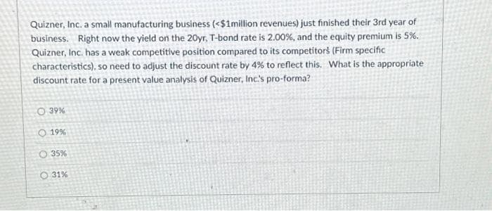 Quizner, Inc. a small manufacturing business (<$1million revenues) just finished their 3rd year of
business. Right now the yield on the 20yr, T-bond rate is 2.00%, and the equity premium is 5%.
Quizner, Inc. has a weak competitive position compared to its competitors (Firm specific
characteristics), so need to adjust the discount rate by 4% to reflect this. What is the appropriate
discount rate for a present value analysis of Quizner, Inc.'s pro-forma?
O 39%
O 19%
35%
O 31%