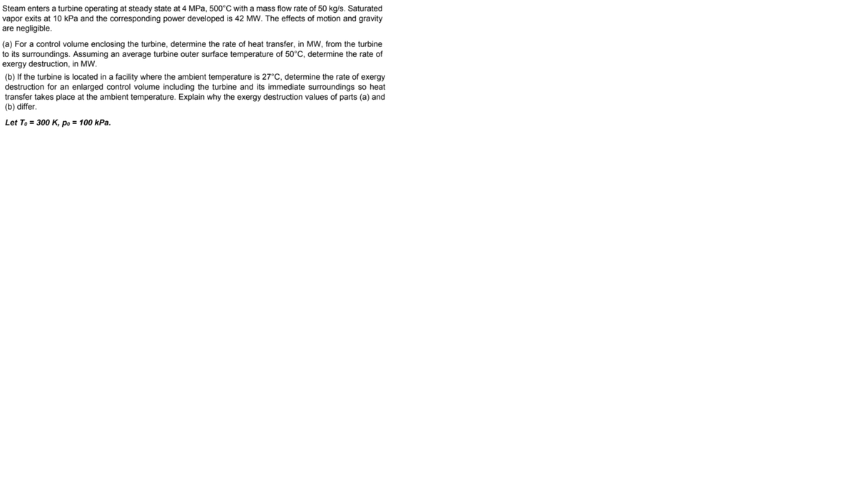 Steam enters a turbine operating at steady state at 4 MPa, 500°C with a mass flow rate of 50 kg/s. Saturated
vapor exits at 10 kPa and the corresponding power developed is 42 MW. The effects of motion and gravity
are negligible.
(a) For a control volume enclosing the turbine, determine the rate of heat transfer, in MW, from the turbine
to its surroundings. Assuming an average turbine outer surface temperature of 50°C, determine the rate of
exergy destruction, in MW.
(b) If the turbine is located in a facility where the ambient temperature is 27°C, determine the rate of exergy
destruction for an enlarged control volume including the turbine and its immediate surroundings so heat
transfer takes place at the ambient temperature. Explain why the exergy destruction values of parts (a) and
(b) differ.
Let To = 300 K, po = 100 kPa.

