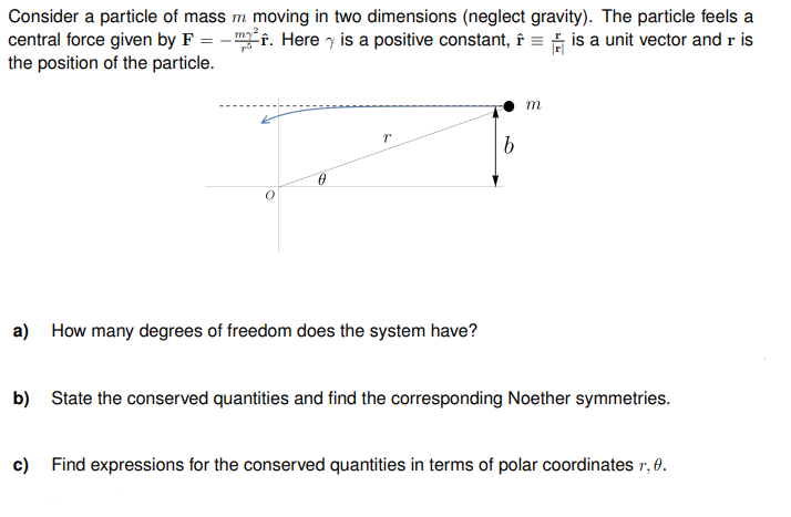 2
Consider a particle of mass m moving in two dimensions (neglect gravity). The particle feels a
central force given by F = m². Here is a positive constant, î= is a unit vector and r is
the position of the particle.
a) How many degrees of freedom does the system have?
b
m
b) State the conserved quantities and find the corresponding Noether symmetries.
c) Find expressions for the conserved quantities in terms of polar coordinates r, 0.