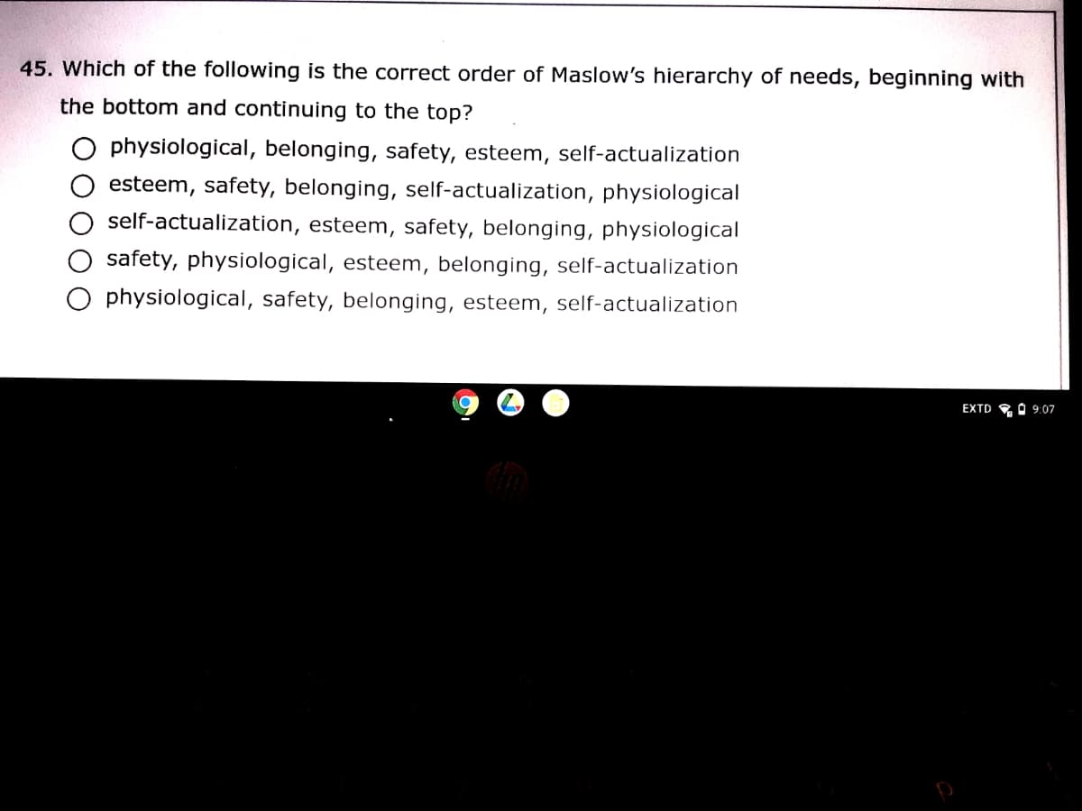 45. Which of the following is the correct order of Maslow's hierarchy of needs, beginning with
the bottom and continuing to the top?
O physiological, belonging, safety, esteem, self-actualization
esteem, safety, belonging, self-actualization, physiological
self-actualization, esteem, safety, belonging, physiological
safety, physiological, esteem, belonging, self-actualization
O physiological, safety, belonging, esteem, self-actualization
EXTD
A 9:07
