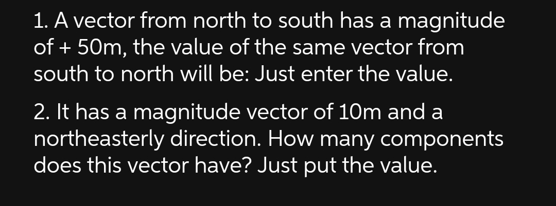 1. A vector from north to south has a magnitude
of + 50m, the value of the same vector from
south to north will be: Just enter the value.
2. It has a magnitude vector of 10m and a
northeasterly direction. How many components
does this vector have? Just put the value.