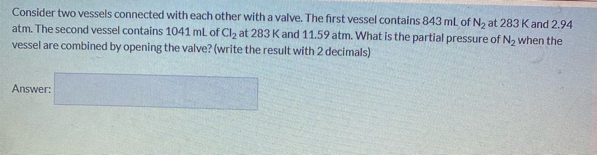 Consider two vessels connected with each other with a valve. The first vessel contains 843 mL of N, at 283 K and 2.94
atm. The second vessel contains 1041 mL of Cl2 at 283 Kand 11.59 atm. What is the partial pressure of N, when the
vessel are combined by opening the valve? (write the result with 2 decimals)
Answer:
