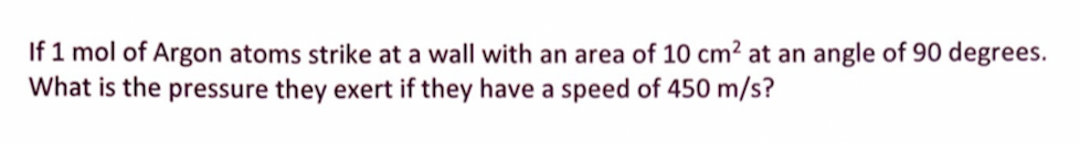 If 1 mol of Argon atoms strike at a wall with an area of 10 cm² at an angle of 90 degrees.
What is the pressure they exert if they have a speed of 450 m/s?