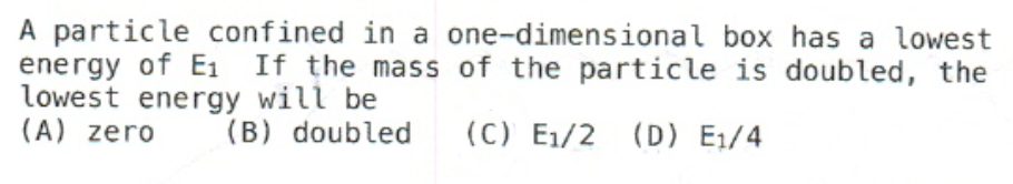 A particle confined in a one-dimensional box has a lowest
energy of E₁ If the mass of the particle is doubled, the
lowest energy will be
(A) zero
(B) doubled (C) E₁/2 (D) E₁/4