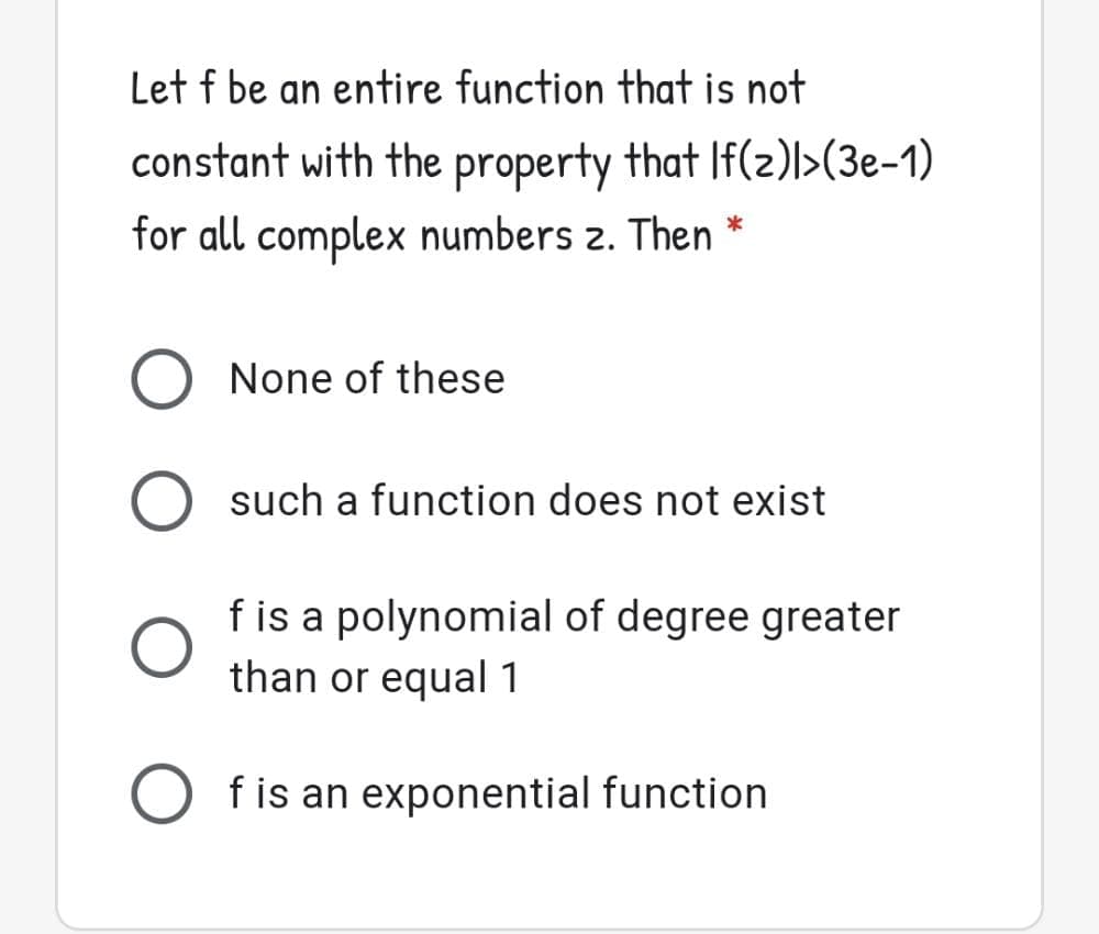 Let f be an entire function that is not
constant with the property that If(z)l>(3e-1)
for all complex numbers z. Then *
None of these
such a function does not exist
f is a polynomial of degree greater
than or equal 1
f is an exponential function
