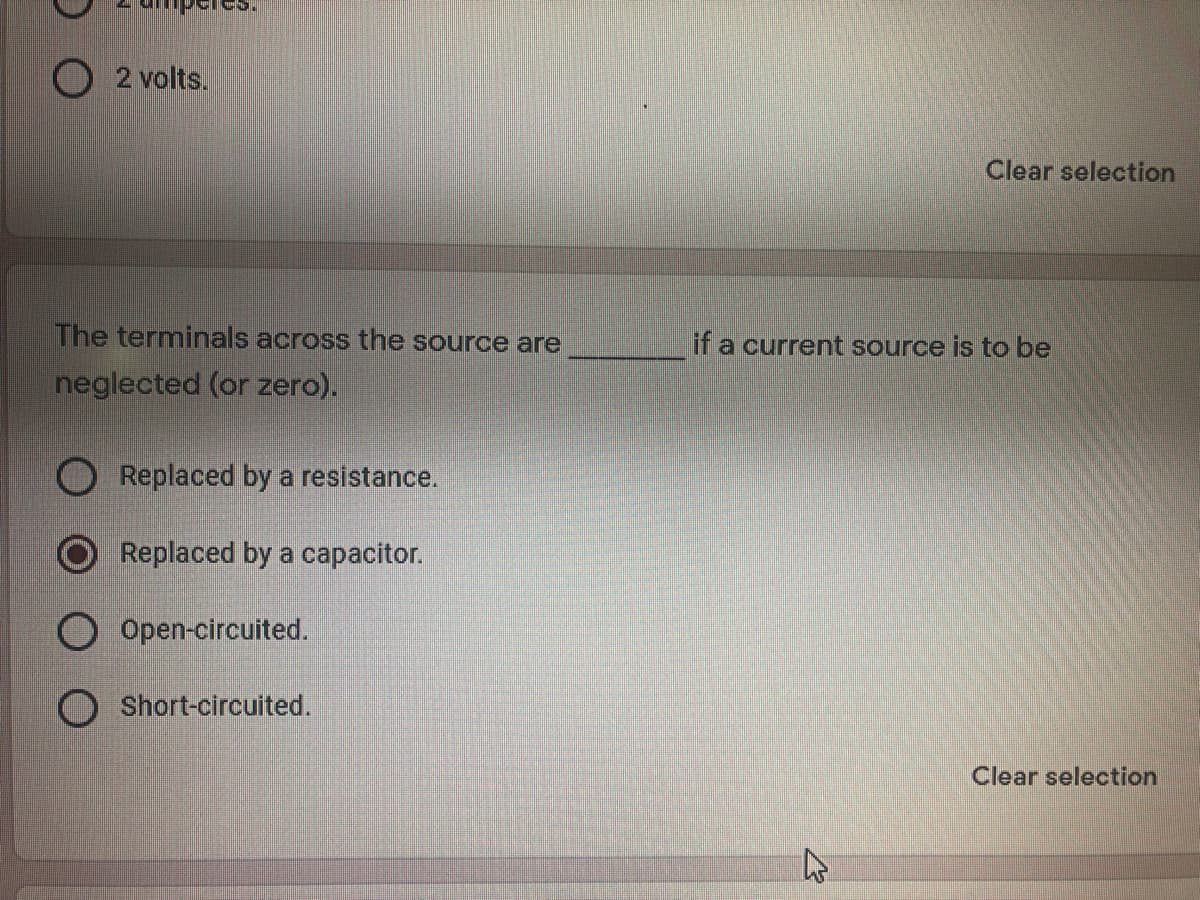 O 2 volts.
Clear selection
The terminals across the source are
if a current source is to be
neglected (or zero).
Replaced by a resistance.
Replaced by a capacitor.
O Open-circuited.
Short-circuited.
Clear selection
