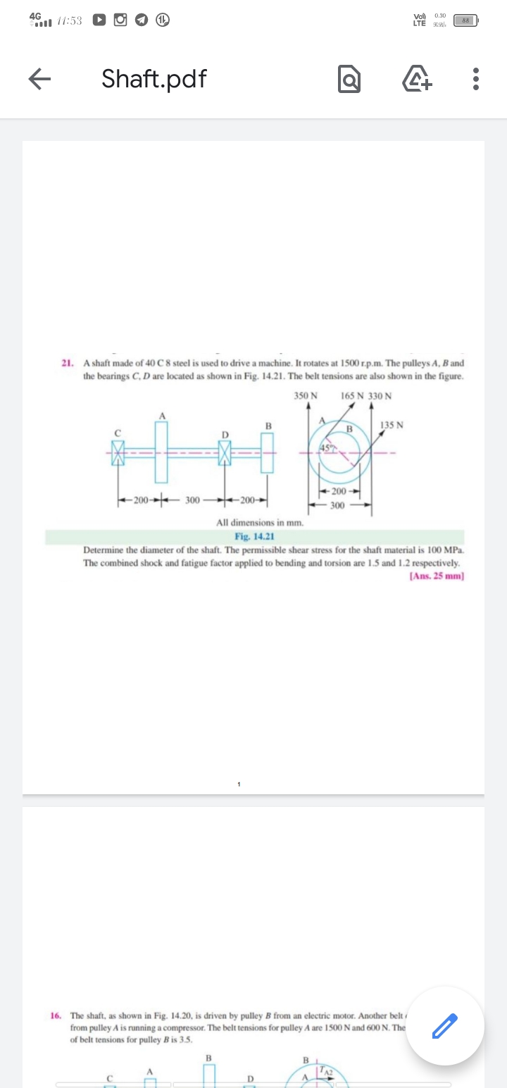 4G
l 11:53
0.30
LTE
88
Shaft.pdf
21. A shaft made of 40 C 8 steel is used to drive a machine. It rotates at 1500 r.p.m. The pulleys A, B and
the bearings C, D are located as shown in Fig. 14.21. The belt tensions are also shown in the figure.
350 N
165 N 330 N
A.
B
135 N
45
+ 200
-200-
300
-200-
300
All dimensions in mm.
Fig. 14.21
Determine the diameter of the shaft. The permissible shear stress for the shaft material is 100 MPa.
The combined shock and fatigue factor applied to bending and torsion are 1.5 and 1.2 respectively.
[Ans. 25 mm)
16. The shaft, as shown in Fig. 14.20, is driven by pulley B from an electric motor. Another belt
from pulley A is running a compressor. The belt tensions for pulley A are 1500 N and 600 N. The
of belt tensions for pulley B is 3.5.
B
D.
•..
