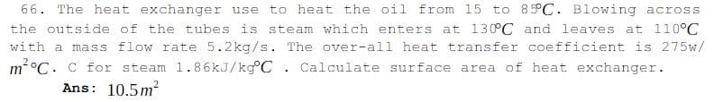 66. The heat exchanger use
to heat the oil from 15 to 85°C. Blowing across
the outside of the tubes is steam which enters at 130°C and leaves at 110°C
with a mass flow rate 5.2kg/s. The over-all heat transfer coefficient is 275w/
m°C. C for steam 1.86KJ/kg°C . Calculate surface area of heat exchanger.
Ans: 10.5m²
