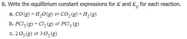 8. Write the equilibrium constant expressions for K and K, for each reaction.
a. CO (g) + H,0(g) = CO, (g) + H2 (g)
b. PCI3 (g) + Cl, (g) = PCl; (g)
c. 203 (g) = 302 (8)
