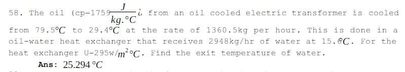 J
58. The oil (cp=1759
kg.°C
i from an oil cooled electric transformer is cooled
from 79.5°C to 29.4°C at the rate of 1360.5kg per hour. This is done in a
oil-water heat exchanger that receives 2948kg/hr of water at l5.8C. For the
heat exchanger U=295w/m²°C. Find the exit temperature of water.
Ans: 25.294 °C
