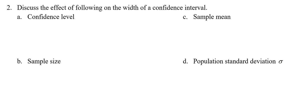 2. Discuss the effect of following on the width of a confidence interval.
a. Confidence level
c. Sample mean
b. Sample size
d. Population standard deviation o
