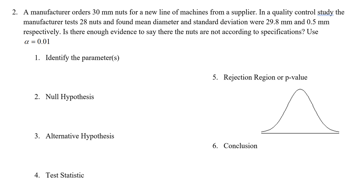 2. A manufacturer orders 30 mm nuts for a new line of machines from a supplier. In a quality control study the
manufacturer tests 28 nuts and found mean diameter and standard deviation were 29.8 mm and 0.5 mm
respectively. Is there enough evidence to say there the nuts are not according to specifications? Use
a = 0.01
1. Identify the parameter(s)
5. Rejection Region or p-value
2. Null Hypothesis
3. Alternative Hypothesis
6. Conclusion
4. Test Statistic
