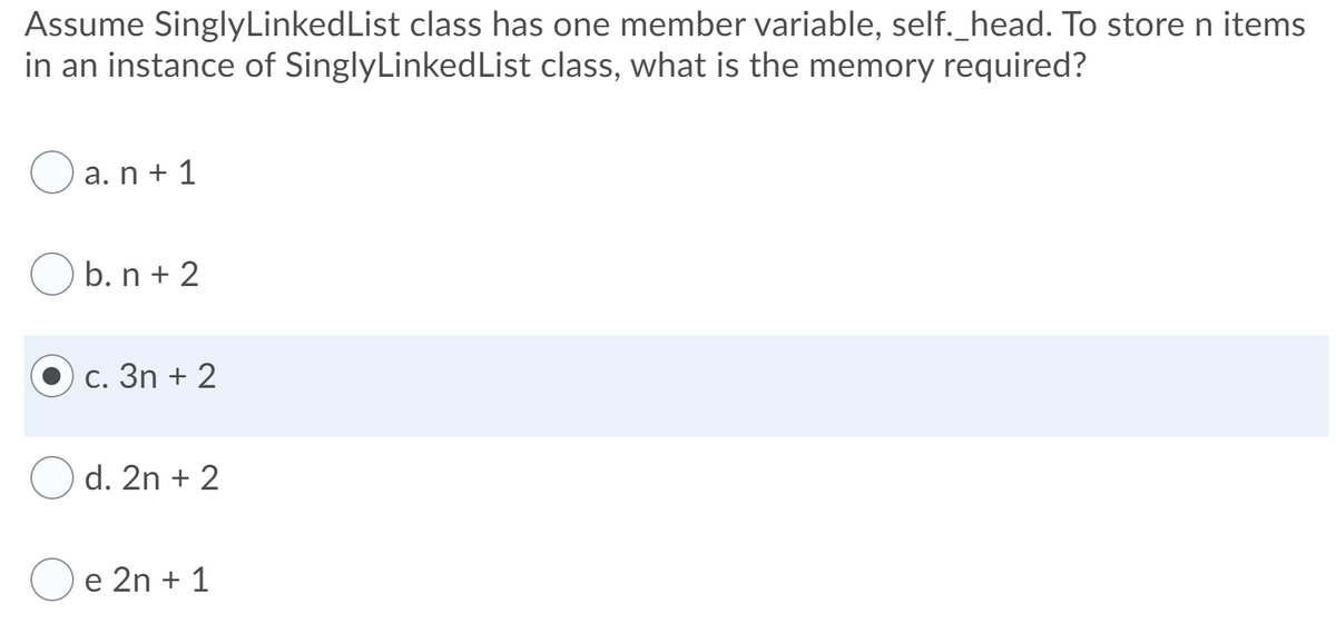 Assume SinglyLinkedList class has one member variable, self._head. To store n items
in an instance of SinglyLinkedList class, what is the memory required?
O a. n + 1
b. n + 2
c. 3n + 2
d. 2n + 2
e 2n + 1
