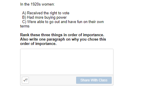 In the 1920s women:
A) Received the right to vote
B) Had more buying power
c) Were able to go out and have fun on their own
terms
Rank these three things in order of importance.
Also write one paragraph on why you chose this
order of importance.
Share With Class
