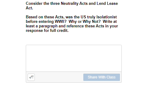 Consider the three Neutrality Acts and Lend Lease
Act.
Based on these Acts, was the US truly Isolationist
before entering WWWII? Why or Why Not? Write at
least a paragraph and reference these Acts in your
response for full credit.
Share With Class
