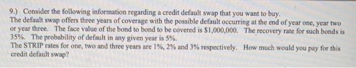 9.) Consider the following information regarding a credit default swap that you want to buy.
The default swap offers three years of coverage with the possible default occurring at the end of year one, year two
or year three. The face value of the bond to bond to be covered is $1,000,000. The recovery rate for such bonds is
35%. The probability of default in any given year is 5%.
The STRIP rates for one, two and three years are 1%, 2% and 3% respectively.
credit default swap?
How much would you pay for this