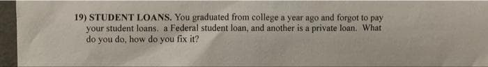 19) STUDENT LOANS. You graduated from college a year ago and forgot to pay
your student loans. a Federal student loan, and another is a private loan. What
do you do, how do you fix it?