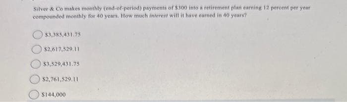 Silver & Co makes monthly (end-of-period) payments of $300 into a retirement plan earning 12 percent per year
compounded monthly for 40 years. How much interest will it have earned in 40 years?
$3,385,431.75
$2,617,529.11
$3,529,431.75
$2,761,529.11
$144,000