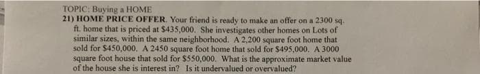 TOPIC: Buying a HOME
21) HOME PRICE OFFER. Your friend is ready to make an offer on a 2300 sq.
ft. home that is priced at $435,000. She investigates other homes on Lots of
similar sizes, within the same neighborhood. A 2,200 square foot home that
sold for $450,000. A 2450 square foot home that sold for $495,000. A 3000
square foot house that sold for $550,000. What is the approximate market value
of the house she is interest in? Is it undervalued or overvalued?