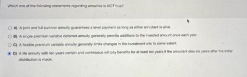 Which one of the following statements regarding annuities is NOT true?
OA) A joint and full survivor annuity guarantees a level payment as long as either annuitant is alive
OB) A single-premium variable deferred annuity generally permits additions to the invested amount once each year
C) A flexible premium variable annuity generally limits changes in the investment mixto some extent.
D) A life annuity with ten years certain and continuous will pay benefits for at least ten years if the annuitant dies six years after the initial
distribution is made