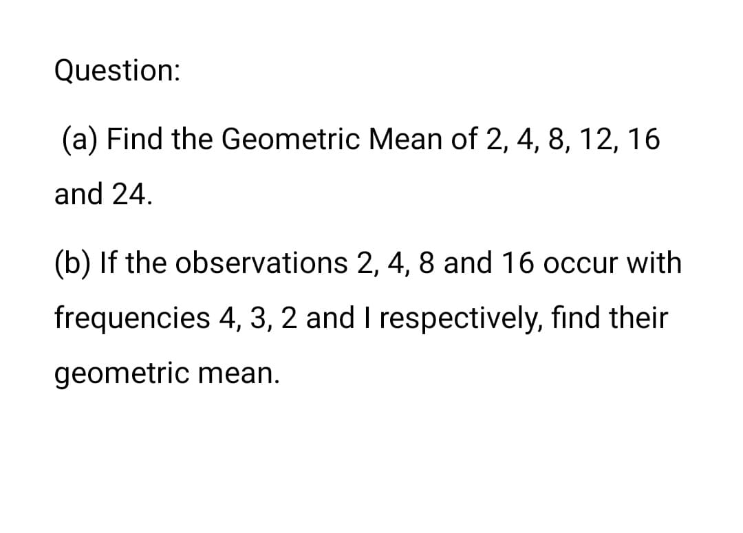 Question:
(a) Find the Geometric Mean of 2, 4, 8, 12, 16
and 24.
(b) If the observations 2, 4, 8 and 16 occur with
frequencies 4, 3, 2 and I respectively, find their
geometric mean.
