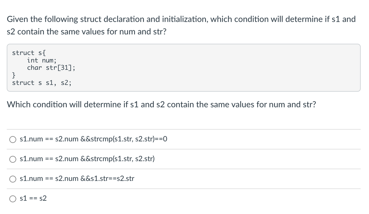 Given the following struct declaration and initialization, which condition will determine if s1 and
s2 contain the same values for num and str?
struct s{
int num;
char str[31];
}
struct s s1, s2;
Which condition will determine if s1 and s2 contain the same values for num and str?
s1.num
s1.num
==
==
s2.num &&strcmp(s1.str, s2.str)==0
s1 == s2
s2.num &&strcmp(s1.str, s2.str)
s1.num == s2.num &&s1.str==s2.str