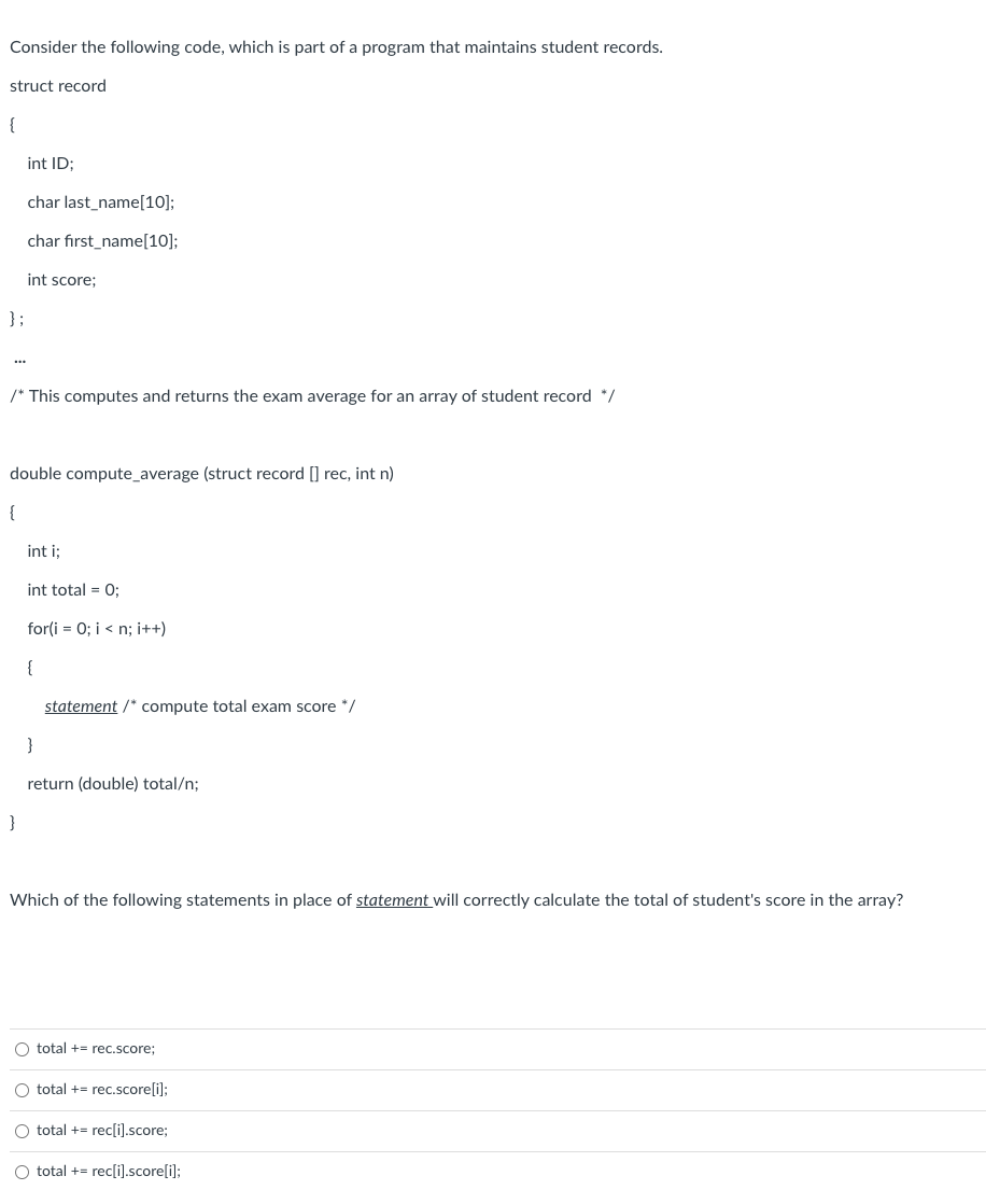 Consider the following code, which is part of a program that maintains student records.
struct record
{
};
int ID;
char last_name[10];
char first_name[10];
int score;
/* This computes and returns the exam average for an array of student record */
double compute_average (struct record [] rec, int n)
{
}
int i;
int total = 0;
for(i=0; i<n; i++)
{
statement /* compute total exam score */
}
return (double) total/n;
Which of the following statements in place of statement will correctly calculate the total of student's score in the array?
O total + rec.score;
O total += rec.score[i];
O total += rec[i].score;
O total += rec[i].score[i];