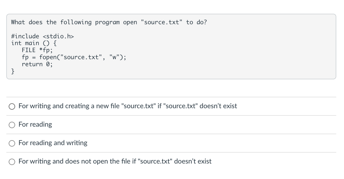 What does the following program open 'source.txt" to do?
#include <stdio.h>
int main () {
FILE *fp;
}
fp = fopen("source.txt", "w");
return 0;
For writing and creating a new file "source.txt" if "source.txt" doesn't exist
For reading
For reading and writing
For writing and does not open the file if "source.txt" doesn't exist