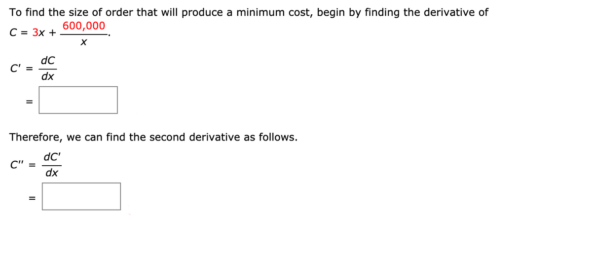 To find the size of order that will produce a minimum cost, begin by finding the derivative of
600,000
С 3D Зх +
dC
C' =
dx
Therefore, we can find the second derivative as follows.
dC'
C" =
dx
%3D
