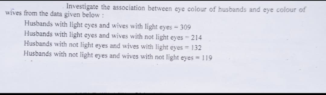 Investigate the association between eye colour of husbands and eye colour of
wives from the data given below:
Husbands with light eyes and wives with light eyes = 309
Husbands with light eyes and wives with not light eyes 214
Husbands with not light eyes and wives with light eyes = 132
Husbands with not light eyes and wives with not light eyes = 119
