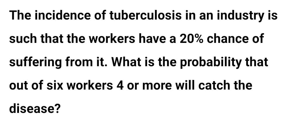 The incidence of tuberculosis in an industry is
such that the workers have a 20% chance of
suffering from it. What is the probability that
out of six workers 4 or more will catch the
disease?
