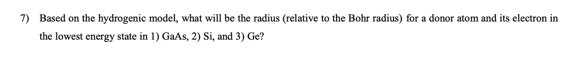 7) Based on the hydrogenic model, what will be the radius (relative to the Bohr radius) for a donor atom and its electron in
the lowest energy state in 1) GaAs, 2) Si, and 3) Ge?
