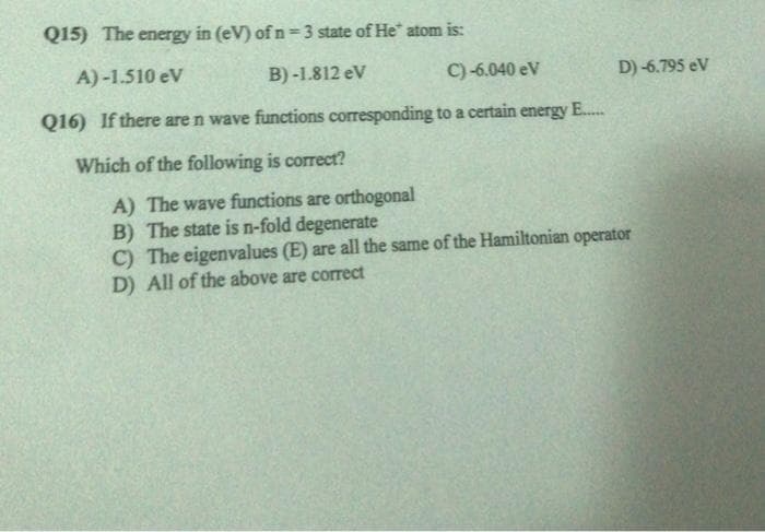 Q15) The energy in (eV) of n=3 state of He atom is:
A)-1.510 eV
B) -1.812 eV
C) -6.040 ev
D) -6.795 eV
Q16) If there are n wave functions corresponding to a certain energy E..
Which of the following is correct?
A) The wave functions are orthogonal
B) The state is n-fold degenerate
C) The eigenvalues (E) are all the same of the Hamiltonian operator
D) All of the above are correct
