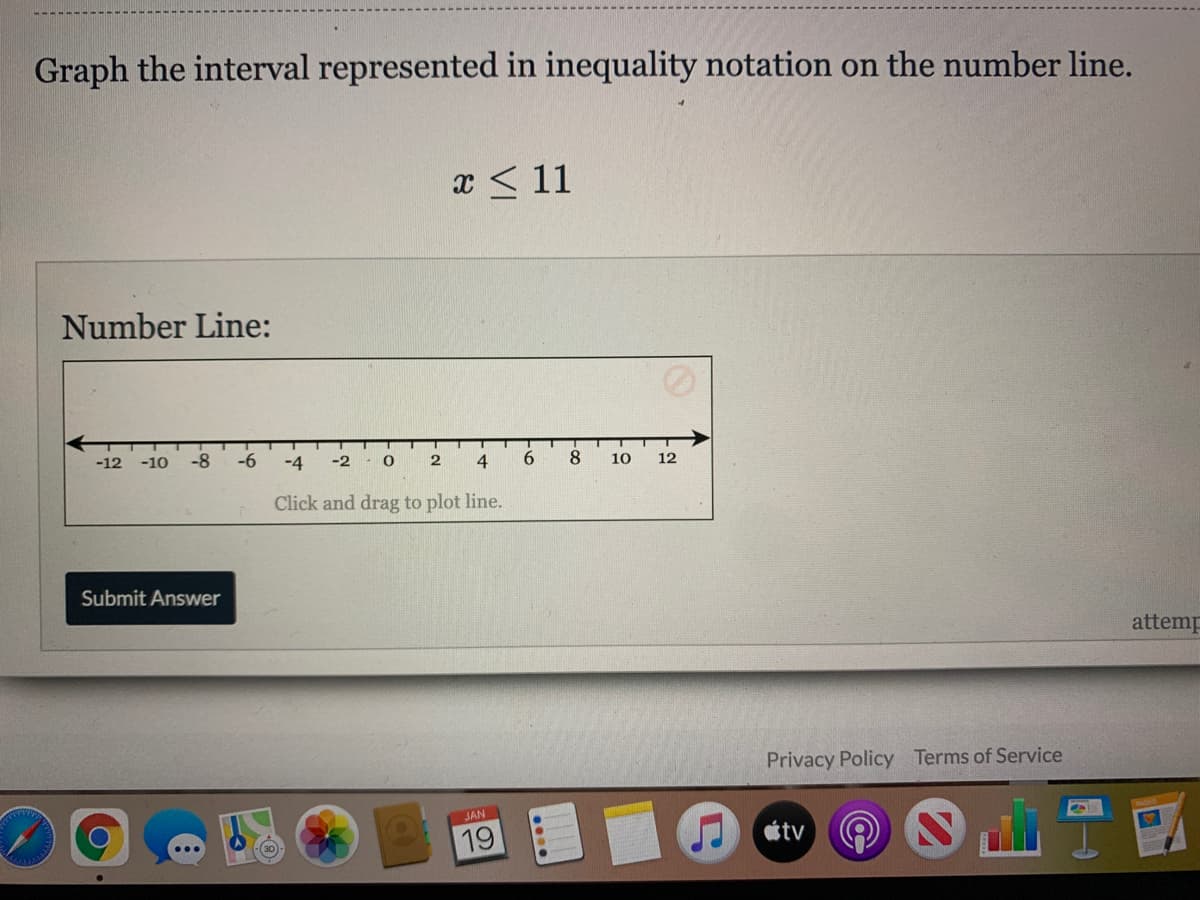 Graph the interval represented in inequality notation on the number line.
x < 11
Number Line:
-12
-8
-6
-4
-2
4
6.
8
10
12
Click and drag to plot line.
Submit Answer
attemp
Privacy Policy Terms of Service
JAN
19
tv
