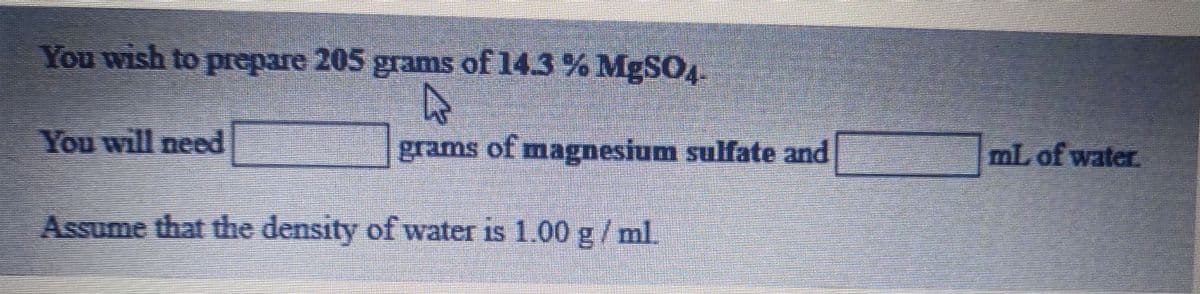 You wish to prepare 205 grams of 14.3 % MgSO.
You will need
grams of magnesium sulfate and
ml. of water.
Assume that the density of water is 1.00 g/ml.
