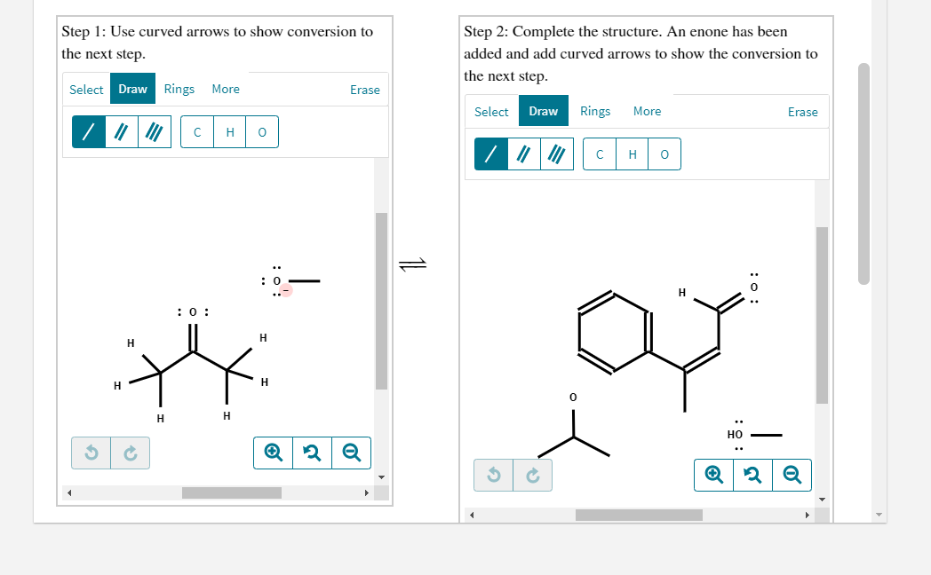 Step 1: Use curved arrows to show conversion to
Step 2: Complete the structure. An enone has been
the next step.
added and add curved arrows to show the conversion to
the next step.
Select Draw Rings
More
Erase
Select
Draw
Rings
More
Erase
H
H
:0:
H
H
H
H
H
H
HO
..
Q
