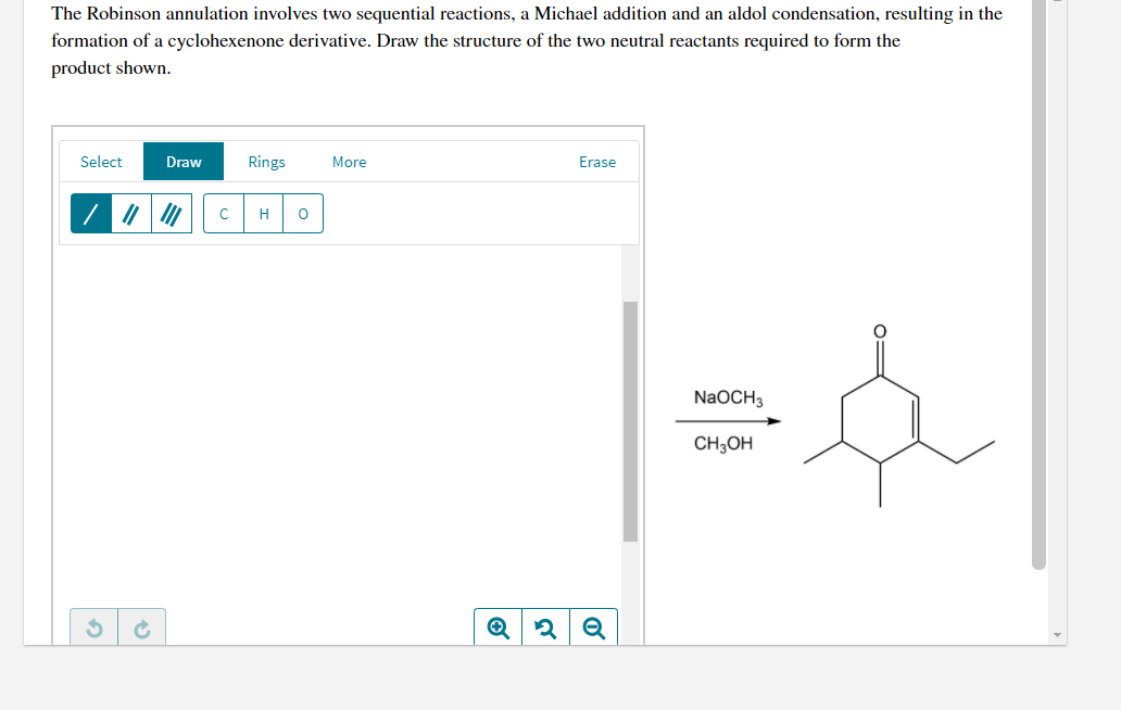 The Robinson annulation involves two sequential reactions, a Michael addition and an aldol condensation, resulting in the
formation of a cyclohexenone derivative. Draw the structure of the two neutral reactants required to form the
product shown.
Select
Draw
Rings
More
Erase
H
|=
NaOCH3
CH;OH
