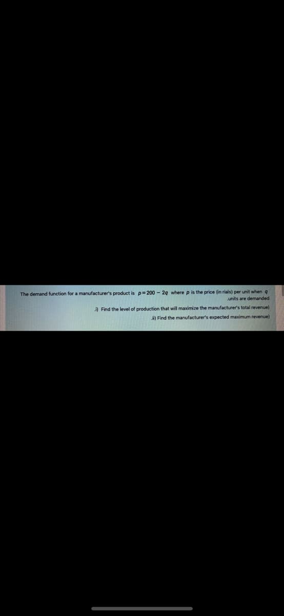 The demand function for a manufacturer's product is p=200 - 2g where p is the price (in rials) per unit when q
units are demanded
i) Find the level of production that will maximize the manufacturer's total revenue)
i) Find the manufacturer's expected maximum revenue)
