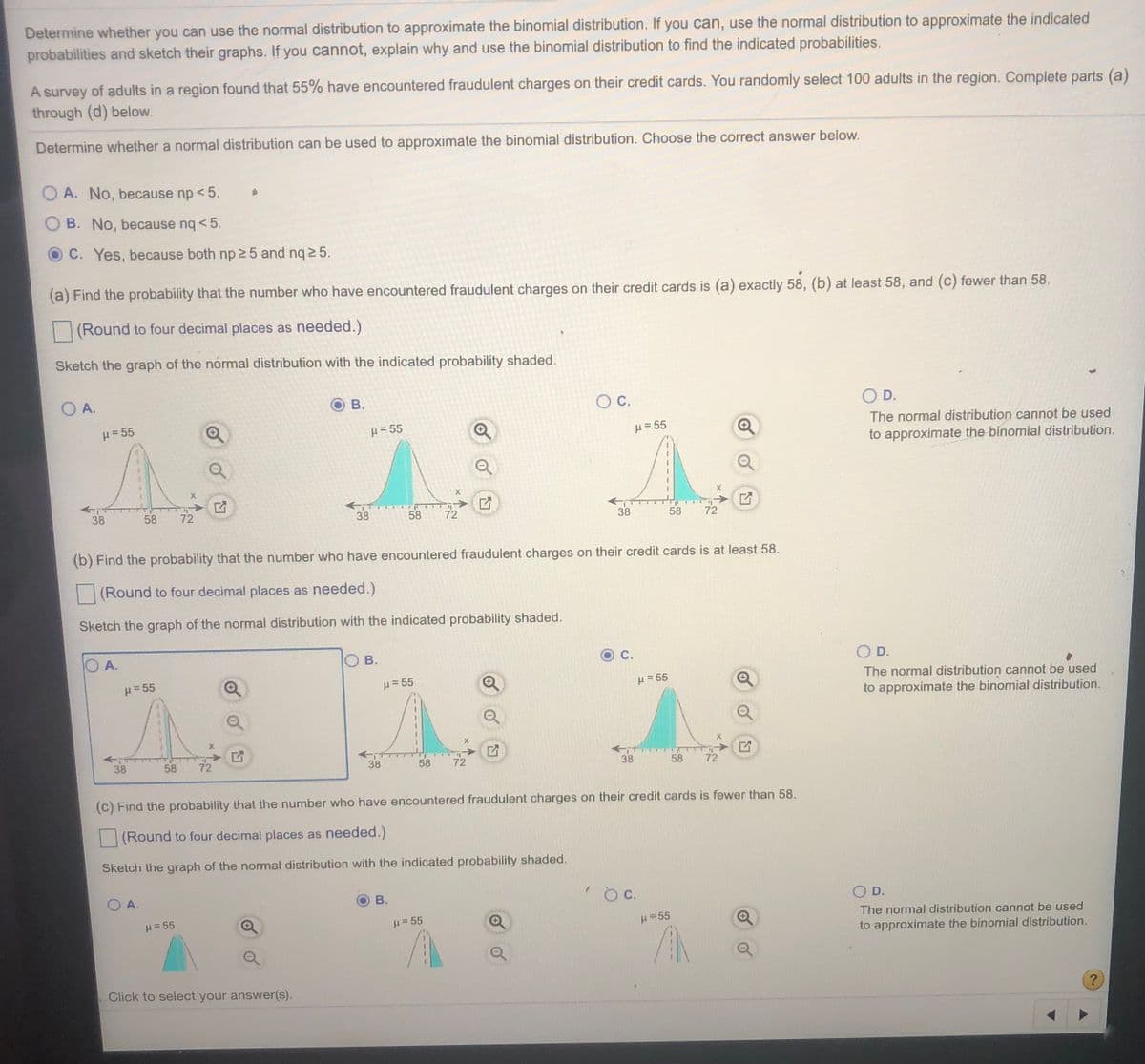 Determine whether you can use the normal distribution to approximate the binomial distribution. If you can, use the normal distribution to approximate the indicated
probabilities and sketch their graphs. If you cannot, explain why and use the binomial distribution to find the indicated probabilities.
A survey of adults in a region found that 55% have encountered fraudulent charges on their credit cards. You randomly select 100 adults in the region. Complete parts (a)
through (d) below.
Determine whether a normal distribution can be used to approximate the binomial distribution. Choose the correct answer below.
O A. No, because np <5.
B. No, because nq < 5.
C. Yes, because both np 2 5 and nq 2 5.
(a) Find the probability that the number who have encountered fraudulent charges on their credit cards is (a) exactly 58, (b) at least 58, and (c) fewer than 58.
(Round to four decimal places as needed.)
Sketch the graph of the normal distribution with the indicated probability shaded.
A.
В.
C.
O D.
H=55
H=55
The normal distribution cannot be used
to approximate the binomial distribution.
H= 55
38
58
72
38
58
72
38
58
72
(b) Find the probability that the number who have encountered fraudulent charges on their credit cards is at least 58.
(Round to four decimal places as needed.)
Sketch the graph of the normal distribution with the indicated probability shaded.
A.
O B.
С.
O D.
H= 55
H=55
The normal distribution cannot be used
to approximate the binomial distribution.
H=55
38
58
72
38
58
72
38
58
72
(c) Find the probability that the number who have encountered fraudulent charges on their credit cards is fewer than 58.
(Round to four decimal places as needed.)
Sketch the graph of the normal distribution with the indicated probability shaded.
O A.
В.
C.
D.
H=55
H=55
H=55
The normal distribution cannot be used
to approximate the binomial distribution.
Click to select your answer(s).
