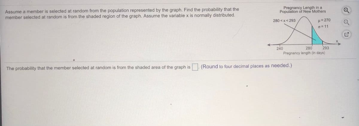 Assume a member is selected at random from the population represented by the graph. Find the probability that the
member selected at random is from the shaded region of the graph. Assume the variable x is normally distributed.
Pregnancy Length in a
Population of New Mothers
H= 270
o = 11
280 <x<293
240
Pregnancy length (in days)
280
293
The probability that the member selected at random is from the shaded area of the graph is
(Round to four decimal places as needed.)
