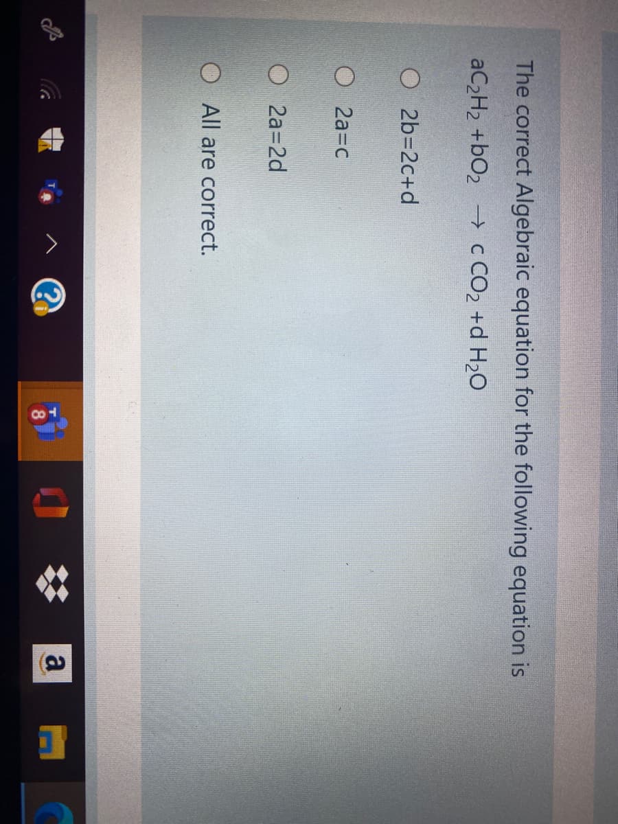 The correct Algebraic equation for the following equation is
AC2H2 +bO2 -→ c CO2 +d H2O
O 2b=2c+d
O 2a=c
О 2а32d
All are correct.
a
